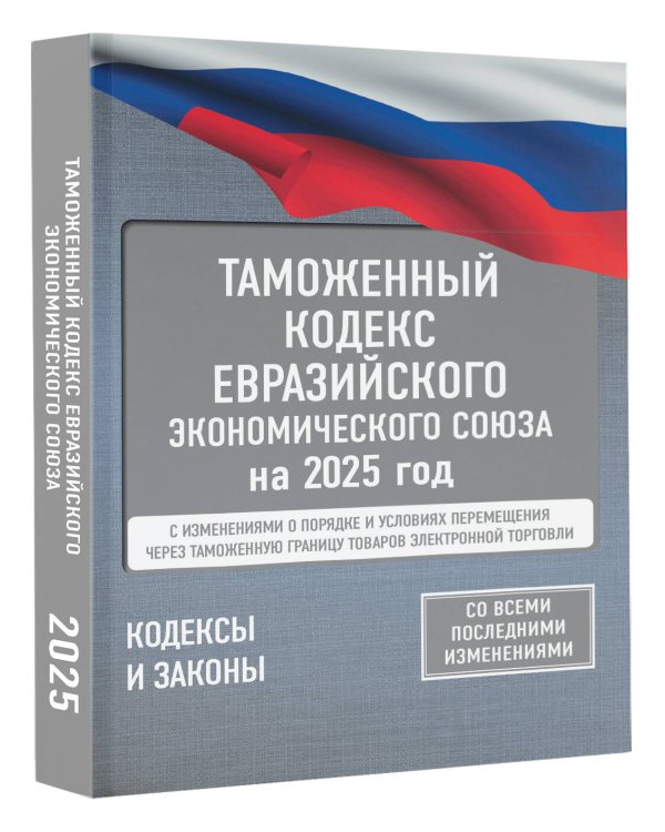 Таможенный кодекс Евразийского экономического союза на 2025 год. С изменениями о порядке и условиях перемещения через таможенную границу товаров электронной торговли
