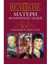 Великие матери знаменитых людей.100 потрясающих историй и судеб