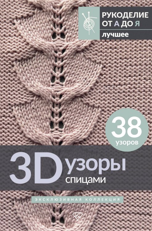 Рукоделие от А до Я. Лучшее 3D-узоры спицами. Эксклюзивная коллекция. 38 узоров