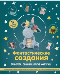 Фантастические создания. Единороги, драконы и другие амигуруми. Практическое пособие по использованию вязального крючка в качестве волшебной палочки