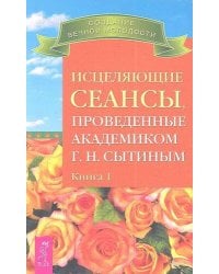 Исцеляющие сеансы, проведенные академиком Г. Н. Сытиным. Книга 1