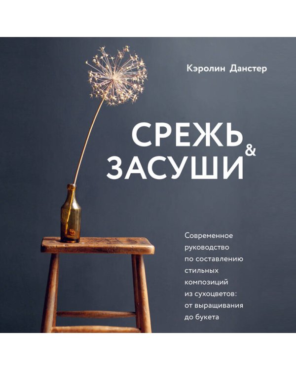 Срежь и засуши. Современное руководство по составлению стильных композиций из сухоцветов: от выращивания до букета