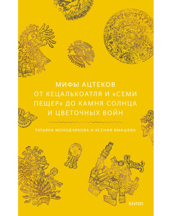 Мифы ацтеков. От Кецалькоатля и «Семи пещер» до Камня Солнца и цветочных войн