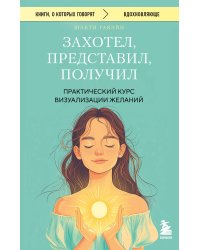 Захотел, представил, получил. Практический курс визуализации желаний