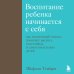 Психология. Искусство быть родителем Воспитание ребенка начинается с себя. Как осознанный подход помогает растить счастливых и самостоятельных детей