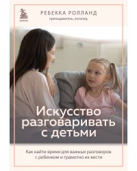 Искусство разговаривать с детьми. Как найти время для важных разговоров с ребенком и грамотно их вести