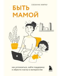 Быть мамой. Как успокоиться, найти поддержку и обрести счастье в материнстве