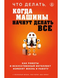 Что делать, когда машины начнут делать все. Как роботы и искусственный интеллект изменят жизнь и работу