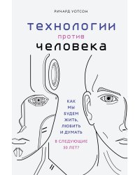 Технологии против Человека. Как мы будем жить, любить и думать в следующие 50 лет?