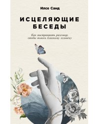 Исцеляющие беседы. Как выстраивать разговор, чтобы помочь близкому человеку