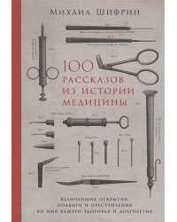 100 рассказов из истории медицины:Величайшие открытия,подвиги и преступления во имя вашего здор