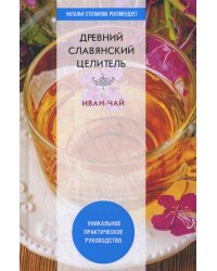 Древний славянский целитель иван-чай. Уникальное практическое руководство