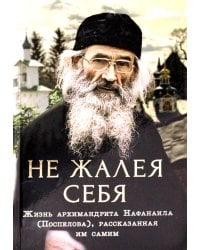 Не жалея себя. Жизнь архимандрита Нафанаила (Поспелова), рассказанная им самим