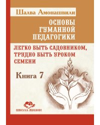 Основы гуманной педагогики. Кн. 7. Легко быть садовником, трудно быть уроком семени. 3-е изд