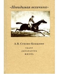 Невидимая величина. А. В. Сухово-Кобылин: театр, литература, жизнь Сост. Е.Н. Пенская, О.Н. Купцова