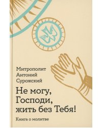 Не могу, Господи, жить без Тебя! Книга о молитве
