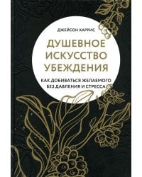 Душевное искусство убеждения. Как добиваться желаемого без давления и стресса