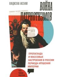 Война патриотизмов: Пропаганда и массовые настроения в России периода крушения империи