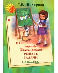 Как научить Вашего ребенка решать задачи. 1-6 кл. 15-е изд., юб