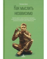Как мыслить независимо. Умение думать самостоятельно, приходить к собственным выводам, принимать блестящие решения и никогда не быть обманутым
