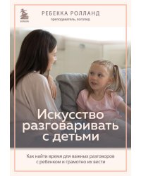 Искусство разговаривать с детьми. Как найти время для важных разговоров с ребенком и грамотно их вести