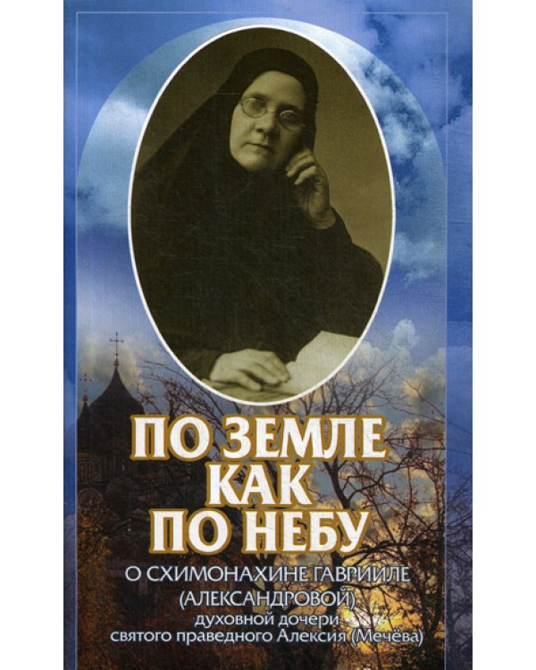 По земле как по небу: О схимонахине Гаврииле (Александровой) - духовной дочери святого праведного Алексия (Мечева)