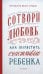 Сотвори любовь. Как вырастить счастливого ребенка. 5-е изд.