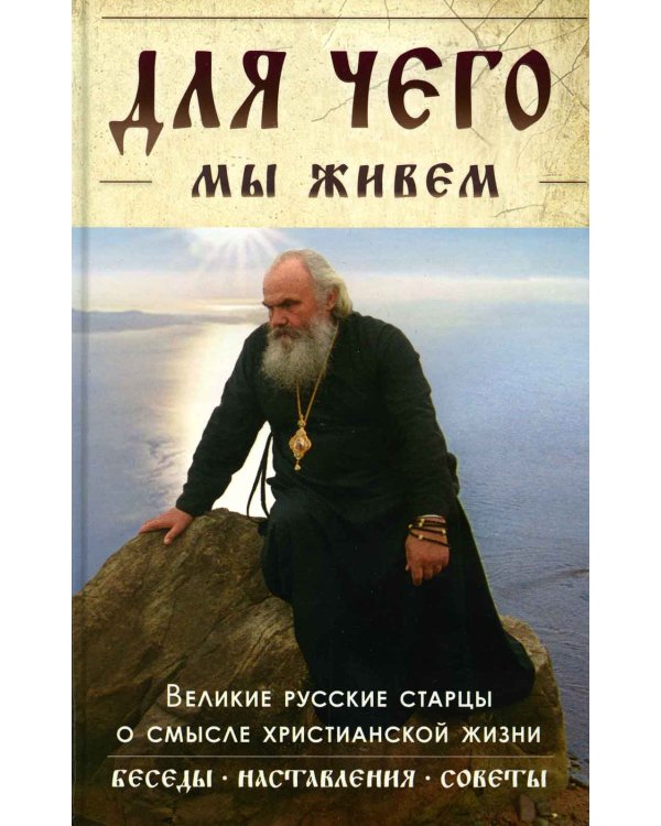 Для чего мы живем. Великие русские старцы о смысле христианской жизни. Беседы. Наставления. Советы