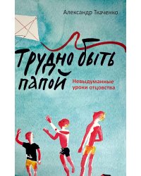 Трудно быть папой. Невыдуманные уроки отцовства