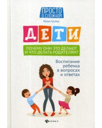 Дети. Почему они это делают и что делать родителям?: воспитание ребенка в вопросах и ответах