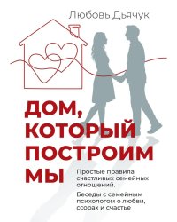Дом, который построим мы.  Простые правила счастливых семейных отношений. Беседы с семейным психологом о любви, ссорах и счастье