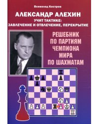Александр Алехин учит тактике: завлечение и отвлечение, перекрытие. Решебник по партиям чемпиона мира по шахматам