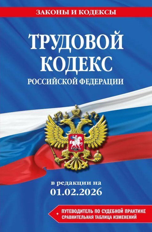 Трудовой кодекс РФ + путеводитель по судебной практике + сравнительная таблица изменений: в редакции  на 01.02.26