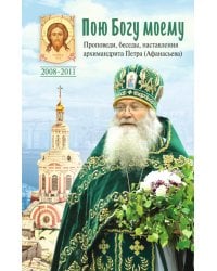 Пою Богу моему. Проповеди, беседы, наставления архимандрита Петра (Афанасьева). 2008-2011: Сборник
