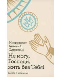 Не могу, Господи, жить без тебя! Книга о молитве