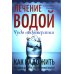 Лечение водой. Чудо водотерапии. Как надо жить Лечение водой. Чудо водотерапии. Как надо жить