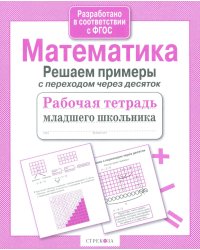 Математика. Решаем примеры с переходом через десяток. Рабочая тетрадь младшего школьника