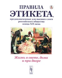 Жизнь в свете, дома и при дворе: Правила этикета, предназначенные для высших слоев российского общества конца XIX века