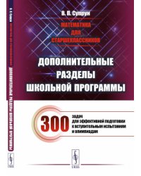 Математика для старшеклассников: Дополнительные разделы школьной программы. 300 задач для эффек-ной подготовки к вступительным испытаниям и олимпиадам
