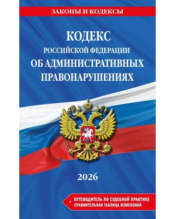 КОАП РФ в редакции на 2026 год +  путеводитель по судебной практике + сравнительная таблица изменений