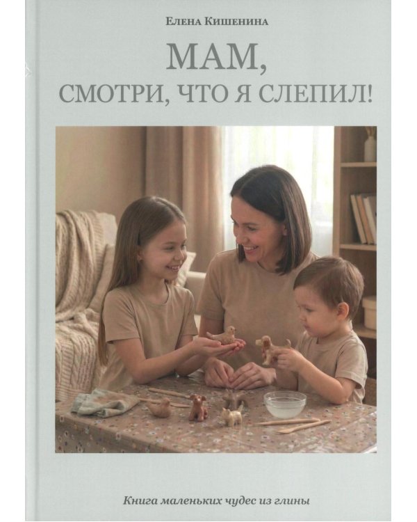 Мам, посмотри, что я слепил! Книга маленьких чудес из глины