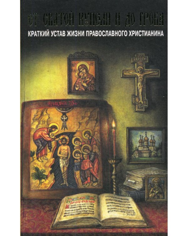 От святой купели и до гроба. Краткий устав жизни православного христианина