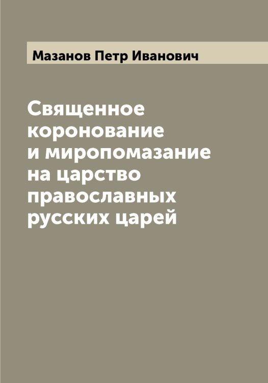Священное коронование и миропомазание на царство православных русских царей Обложка книги «Священное коронование и миропомазание на царство православных русских царей» — Мазанов Петр Иванович, ISBN 9785519946186