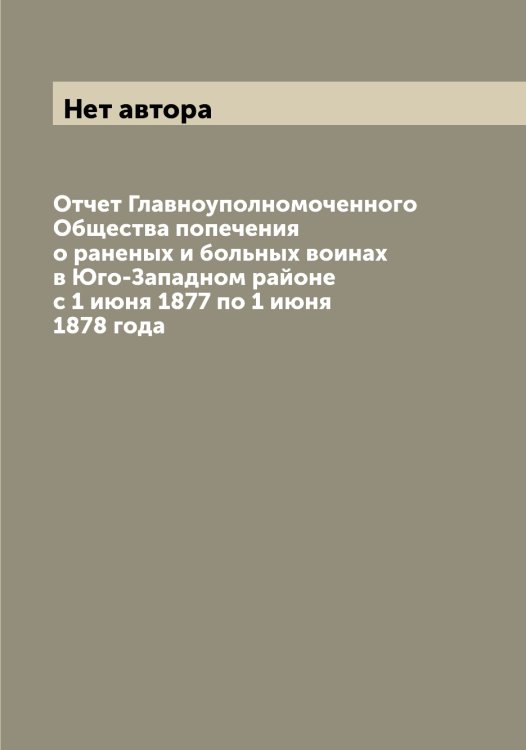 Обложка книги «Отчет Главноуполномоченного Общества попечения о раненых и больных воинах в Юго-Западном районе с 1 июня 1877 по 1 июня 1878 года» — Нет автора, ISBN 9785519812801