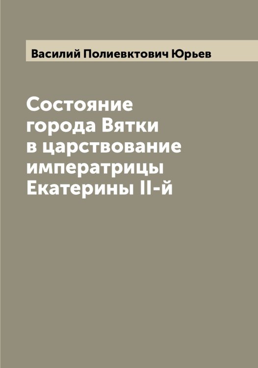 Обложка книги «Состояние города Вятки в царствование императрицы Екатерины II-й» — Василий Полиевктович Юрьев, ISBN 9785521394616