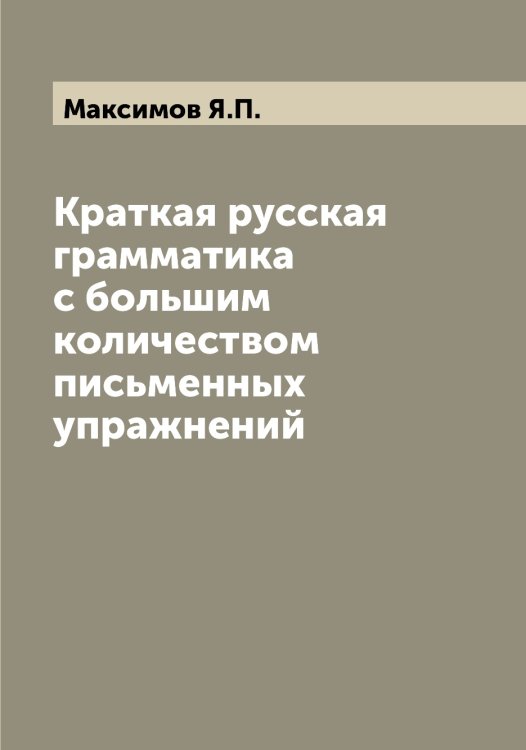 Обложка книги «Краткая русская грамматика с большим количеством письменных упражнений» — Максимов Я.П., ISBN 9785519949569