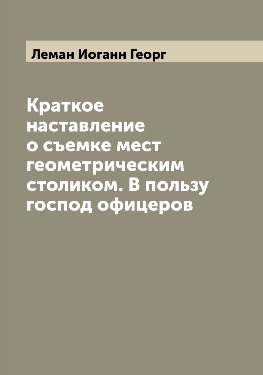 Обложка книги «Краткое наставление о съемке мест геометрическим столиком. В пользу господ офицеров» — Леман Иоганн Георг, ISBN 9785519930208