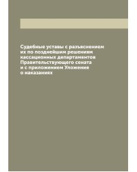 Судебные уставы с разъяснением их по позднейшим решениям кассационных департаментов Правительствующего сената и с приложением Уложения о наказаниях