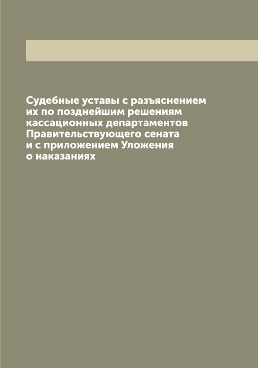Обложка книги «Судебные уставы с разъяснением их по позднейшим решениям кассационных департаментов Правительствующего сената и с приложением Уложения о наказаниях» — Нет автора, ISBN 9785519826457