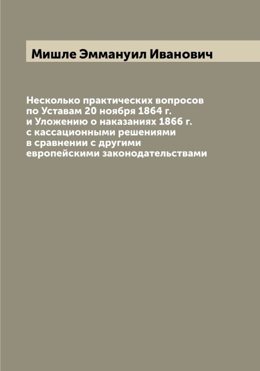 Обложка книги «Несколько практических вопросов по Уставам 20 ноября 1864 г. и Уложению о наказаниях 1866 г. с кассационными решениями в сравнении с другими европейскими законодательствами» — Мишле Эммануил Иванович, ISBN 9785519970884